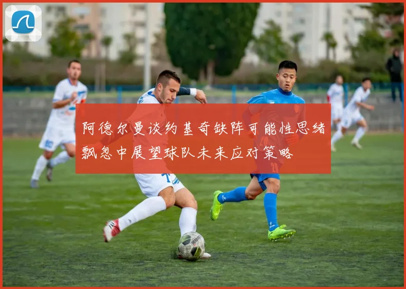 阿德尔曼谈约基奇缺阵可能性思绪飘忽中展望球队未来应对策略