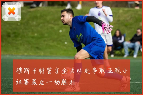 穆斯卡特誓言全力以赴争取亚冠小组赛最后一场胜利