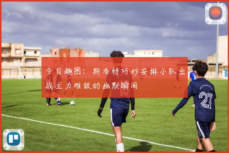 今日趣图：斯洛特巧妙安排小队出战主力难敌的幽默瞬间