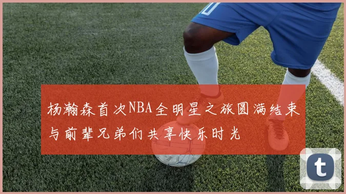 杨瀚森首次NBA全明星之旅圆满结束与前辈兄弟们共享快乐时光