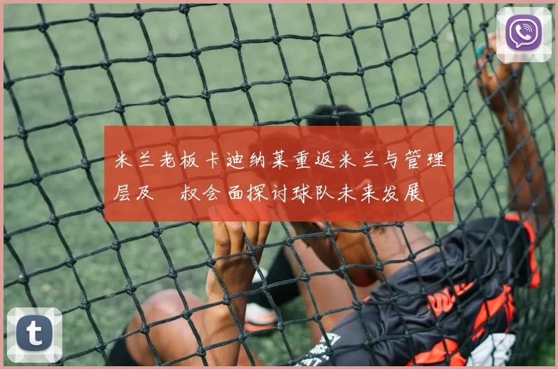 米兰老板卡迪纳莱重返米兰与管理层及囧叔会面探讨球队未来发展