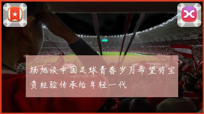 杨旭谈中国足球青春岁月希望将宝贵经验传承给年轻一代