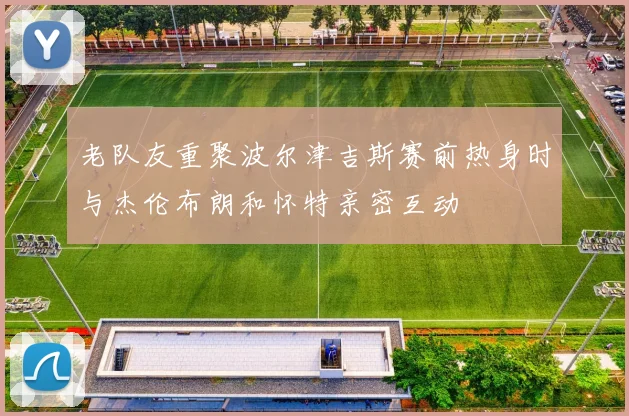 老队友重聚波尔津吉斯赛前热身时与杰伦布朗和怀特亲密互动