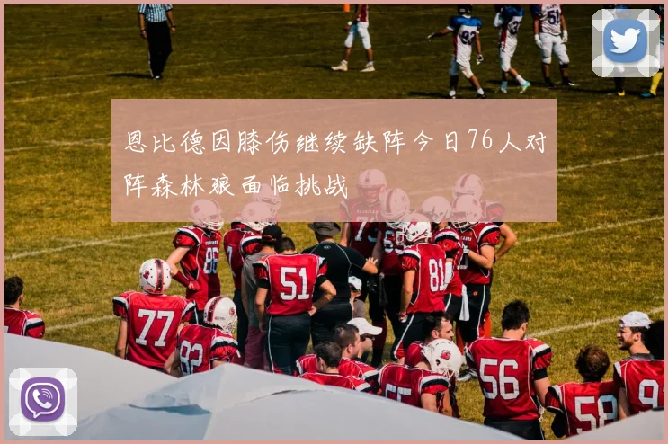 恩比德因膝伤继续缺阵今日76人对阵森林狼面临挑战
