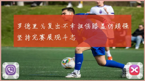 罗德里戈复出不幸扭伤膝盖仍顽强坚持完赛展现斗志