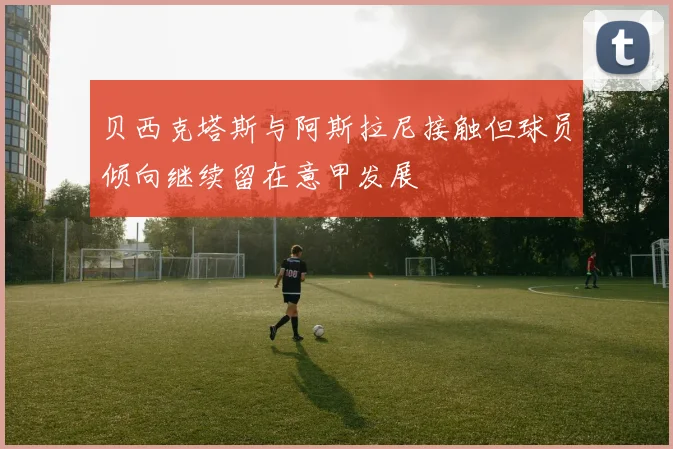 贝西克塔斯与阿斯拉尼接触但球员倾向继续留在意甲发展