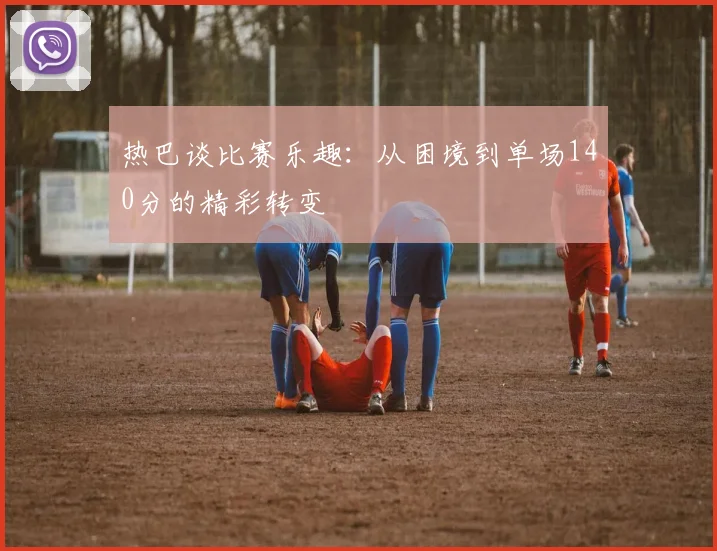 热巴谈比赛乐趣：从困境到单场140分的精彩转变
