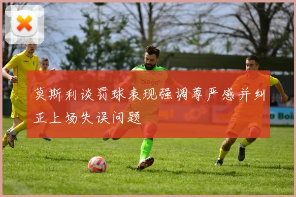 莫斯利谈罚球表现强调尊严感并纠正上场失误问题