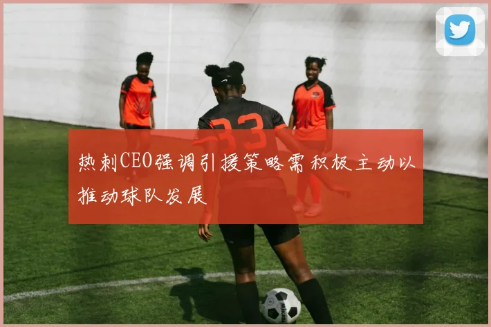 热刺CEO强调引援策略需积极主动以推动球队发展