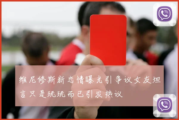 维尼修斯新恋情曝光引争议女友坦言只是玩玩而已引发热议
