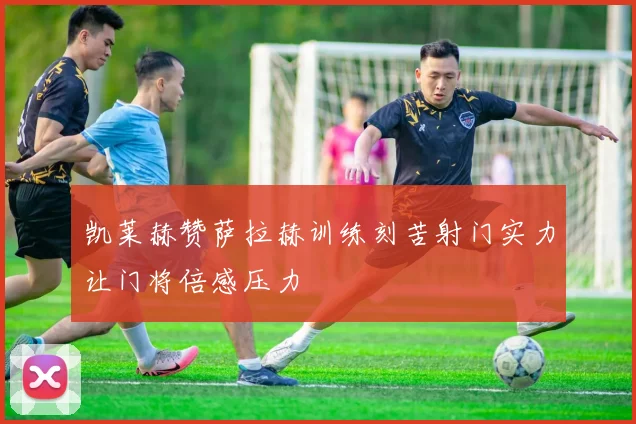 凯莱赫赞萨拉赫训练刻苦射门实力让门将倍感压力