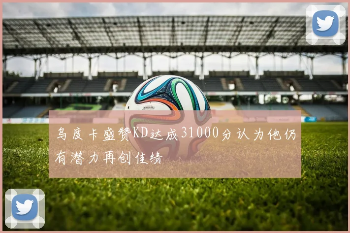 乌度卡盛赞KD达成31000分认为他仍有潜力再创佳绩