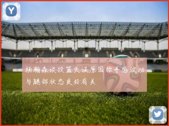 杨瀚森谈投篮失误原因称手感波动与腿部状态良好有关