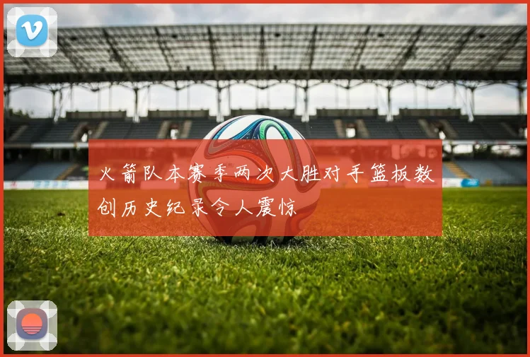 火箭队本赛季两次大胜对手篮板数创历史纪录令人震惊