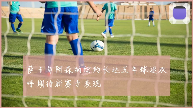 萨卡与阿森纳续约长达五年球迷欢呼期待新赛季表现