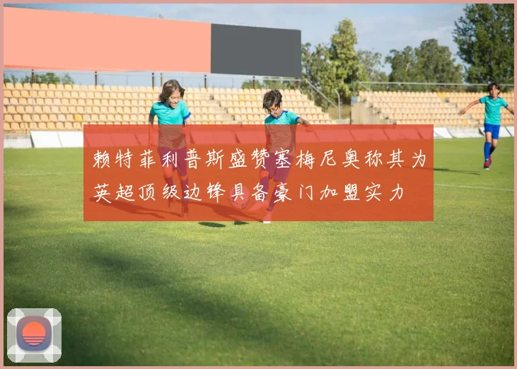 赖特菲利普斯盛赞塞梅尼奥称其为英超顶级边锋具备豪门加盟实力
