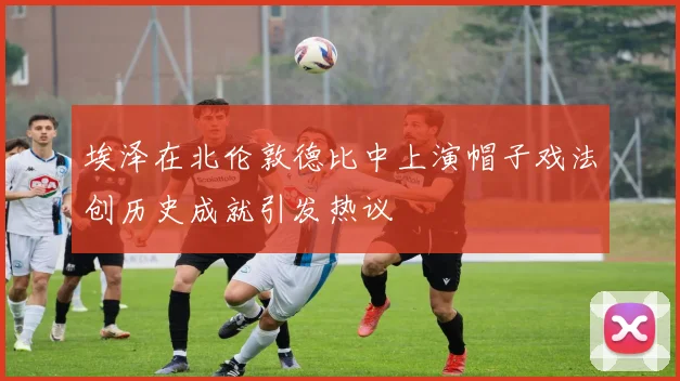 埃泽在北伦敦德比中上演帽子戏法创历史成就引发热议