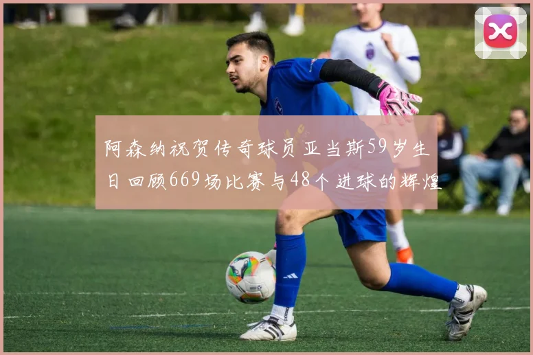 阿森纳祝贺传奇球员亚当斯59岁生日回顾669场比赛与48个进球的辉煌历程