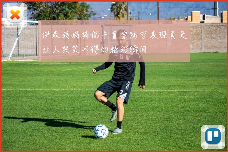 伊森妈妈调侃卡鲁索防守表现真是让人哭笑不得的精彩瞬间