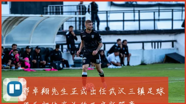 邓卓翔先生正式出任武汉三镇足球俱乐部体育总监开启新篇章