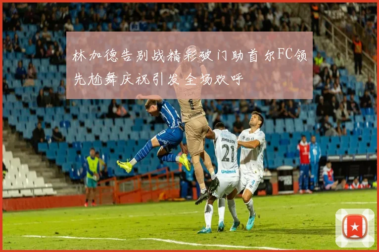 林加德告别战精彩破门助首尔FC领先尬舞庆祝引发全场欢呼