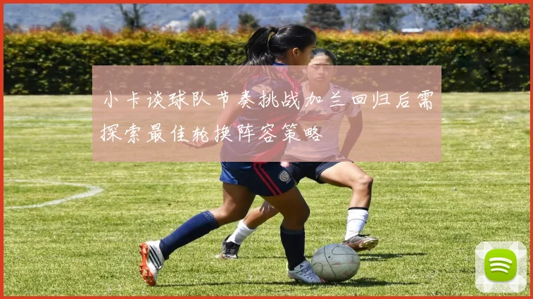 小卡谈球队节奏挑战加兰回归后需探索最佳轮换阵容策略