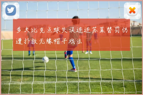 多夫比克点球失误连连苏莱替罚仍遭扑救无缘帽子戏法