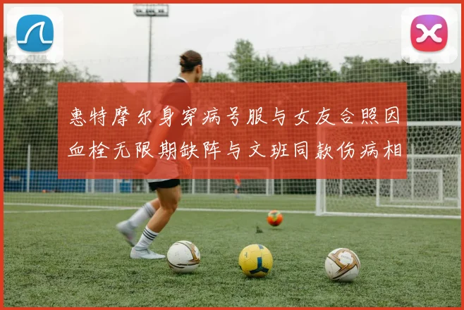 惠特摩尔身穿病号服与女友合照因血栓无限期缺阵与文班同款伤病相似