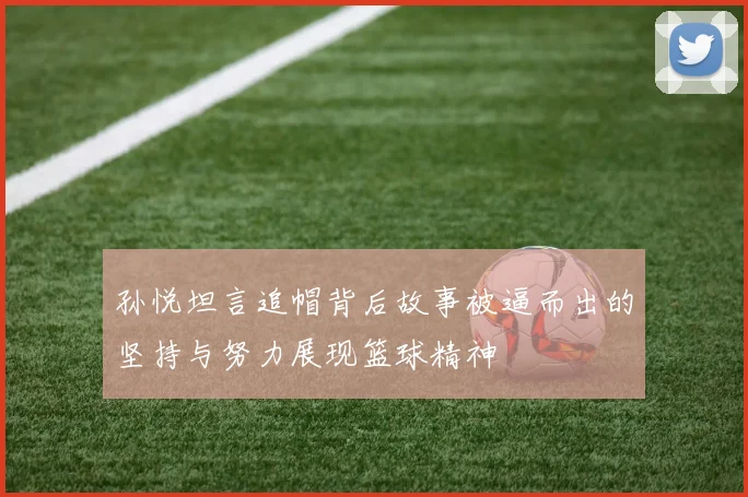 孙悦坦言追帽背后故事被逼而出的坚持与努力展现篮球精神